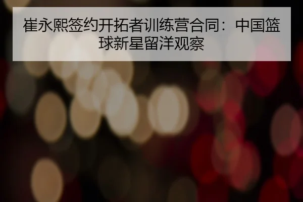 崔永熙签约开拓者训练营合同：中国篮球新星留洋观察